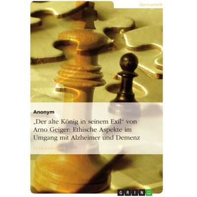 GRIN "Der alte König in seinem Exil" von Arno Geiger: Ethische Aspekte im Umgang mit Alzheimer und Demenz GRIN "Der alte König in seinem Exil" von Arno Geiger: Ethische Aspekte im Umgang mit Alzheimer und Demenz