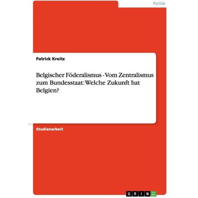 GRIN Belgischer Föderalismus - Vom Zentralismus zum Bundesstaat: Welche Zukunft hat Belgien? GRIN Belgischer Föderalismus - Vom Zentralismus zum Bundesstaat: Welche Zukunft hat Belgien?