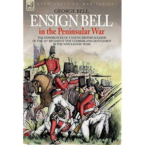 George Bell – ENSIGN BELL IN THE PENINSULAR WAR – THE EXPERIENCES OF A YOUNG BRITISH SOLDIER OF THE 34TH REGIMENT ‚THE CUMBERLAND GENTLEMEN‘ IN THE NAPOLEONIC WARS