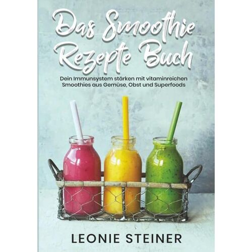 Leonie Steiner – Das Smoothie Rezepte Buch: Dein Immunsystem stärken mit vitaminreichen Smoothies aus Gemüse, Obst und Superfoods