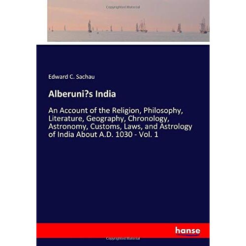 Sachau, Edward C. Sachau – Alberuni’s India: An Account of the Religion, Philosophy, Literature, Geography, Chronology, Astronomy, Customs, Laws, and Astrology of India About A.D. 1030 – Vol. 1