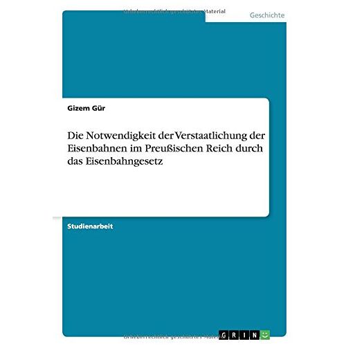 Gizem Gür - Die Notwendigkeit der Verstaatlichung der Eisenbahnen im Preußischen Reich durch das Eisenbahngesetz