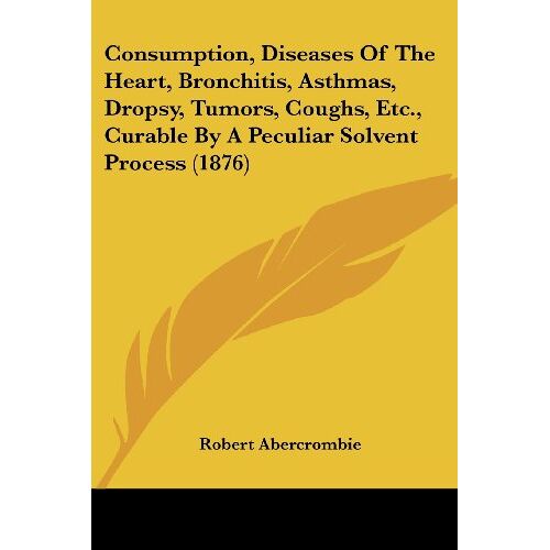 Robert Abercrombie – Consumption, Diseases Of The Heart, Bronchitis, Asthmas, Dropsy, Tumors, Coughs, Etc., Curable By A Peculiar Solvent Process (1876)