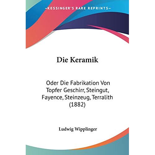 Ludwig Wipplinger - Die Keramik: Oder Die Fabrikation Von Topfer Geschirr, Steingut, Fayence, Steinzeug, Terralith (1882)
