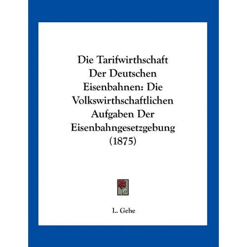 L. Gehe - Die Tarifwirthschaft Der Deutschen Eisenbahnen: Die Volkswirthschaftlichen Aufgaben Der Eisenbahngesetzgebung (1875)