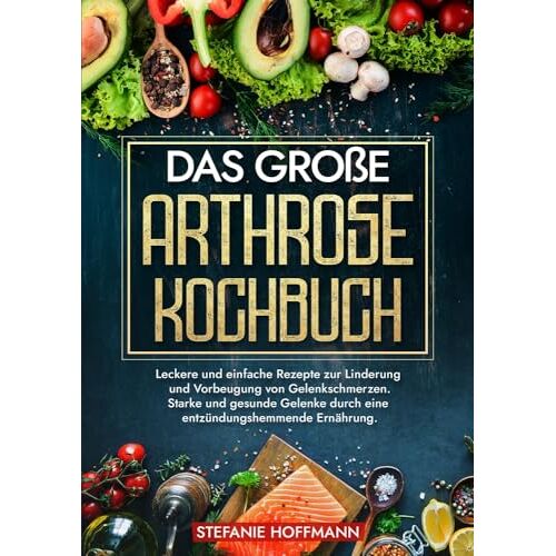 Stefanie Hoffmann – Das große Arthrose Kochbuch: Leckere und einfache Rezepte zur Linderung und Vorbeugung von Gelenkschmerzen. Starke und gesunde Gelenke durch eine entzündungshemmende Ernährung.