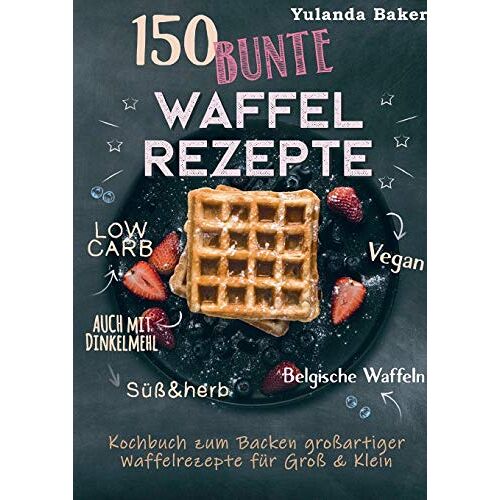 Yulanda Baker - 150 bunte Waffel Rezepte: Low Carb, Vegan, auch mit Dinkelmehl, Belgische Waffeln, süß & herb: Kochbuch zum Backen großartiger Waffelrezepte für Groß & Klein