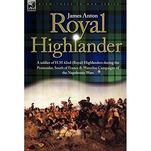 James Anton – Royal Highlander: A Soldier of H. M. 42nd (Royal) Highlanders During the Peninsular, South of France and Waterloo Campaigns of the Napoleonic Wars