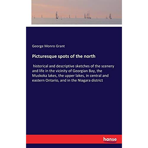 Grant, George Monro – Picturesque spots of the north: historical and descriptive sketches of the scenery and life in the vicinity of Georgian Bay, the Muskoka lakes, the … eastern Ontario, and in the Niagara district