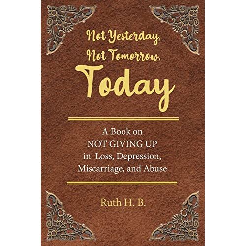 B., Ruth H. – Not Yesterday, Not Tomorrow, Today: A Book on NOT GIVING UP in Loss, Depression, Miscarriage, and Abuse