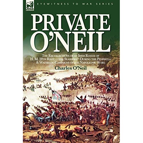 Charles O'Neil – Private O’Neil: the Recollections of an Irish Rogue of H. M. 28th Regt.-the Slashers-During the Peninsula & Waterloo Campaigns of the Napoleonic Wars