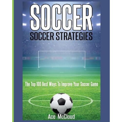 Ace Mccloud - Soccer: Soccer Strategies: The Top 100 Best Ways To Improve Your Soccer Game
