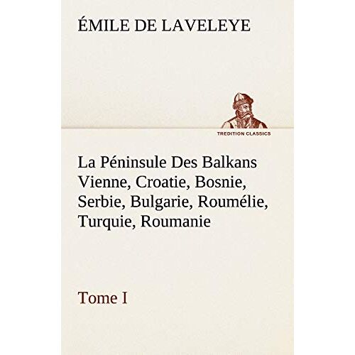 Emile De Laveleye – La Péninsule Des Balkans Vienne, Croatie, Bosnie, Serbie, Bulgarie, Roumélie, Turquie, Roumanie — Tome I: LA PENINSULE DES BALKANS VIENNE CROATIE BOSNIE SERBIE BULGAR (TREDITION CLASSICS)