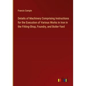 Francis Campin - Details of Machinery Comprising Instructions for the Execution of Various Works in Iron in the Fitting-Shop, Foundry, and Boiler-Yard