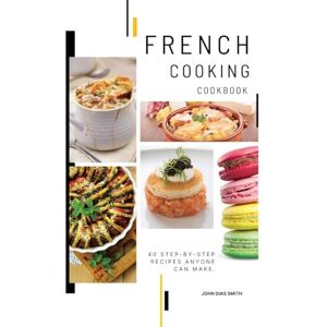 Smith, John Dias - French Cooking Cookbook: A Book About French Food in English with Pictures of Each Recipe. 40 Step-by-Step Recipes Anyone Can Make.