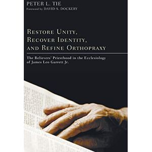 Tie, Peter L. - Restore Unity, Recover Identity, and Refine Orthopraxy: The Believers' Priesthood in the Ecclesiology of James Leo Garrett Jr.