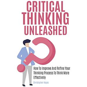 Christopher Hayes - Critical Thinking Unleashed: How To Improve And Refine Your Thinking Process To Think More Effectively