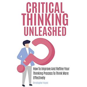 Christopher Hayes - Critical Thinking Unleashed: How To Improve And Refine Your Thinking Process To Think More Effectively