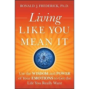 Ronald J. Frederick Living Like You Mean It – Use The Wisdom And Power  Of Your Emotions To Get The Life You Really Want