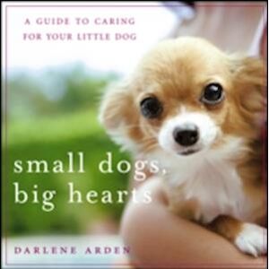 Darlene Arden Small Dogs, Big Hearts: A Guide To Caring For Your Little Dog