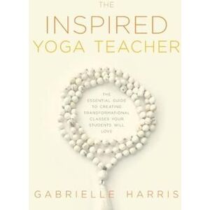 Gabrielle Harris The Inspired Yoga Teacher: The Essential Guide To Creating Transformational Classes Your Students Will Love