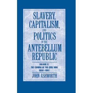John Ashworth Slavery, Capitalism And Politics In The Antebellum Republic: Volume 2, The Coming Of The Civil War, 1850–1861