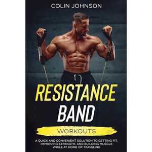 Colin Johnson Resistance Band Workouts; A Quick And Convenient Solution To Getting Fit, Improving Strength, And Building Muscle While At Home Or Traveling