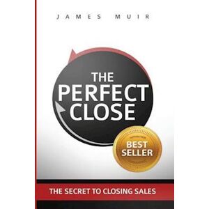 James M. Muir The Perfect Close: The Secret To Closing Sales - The Best Selling Practices & Techniques For Closing The Deal