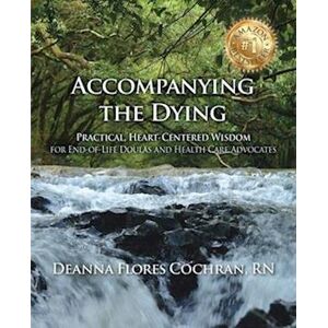 Deanna Cochran Accompanying The Dying: Practical, Heart-Centered Wisdom For End-Of-Life Doulas And Health Care Advocates