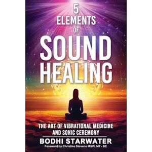 Bodhi Starwater 5 Elements Of Sound Healing: The Art Of Vibrational Medicine And Sonic Ceremony
