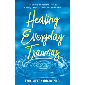 Lynn Mary Karjala Healing Everyday Traumas: Free Yourself From The Scars Of Bullying, Criticism And Other Old Wounds