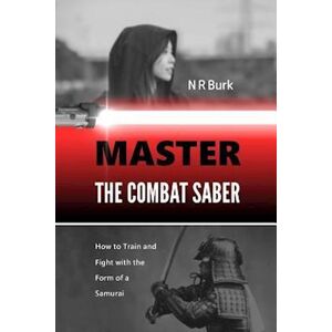 N. R. Burk Master The Combat Saber: How To Train And Fight With The Form Of A Samurai