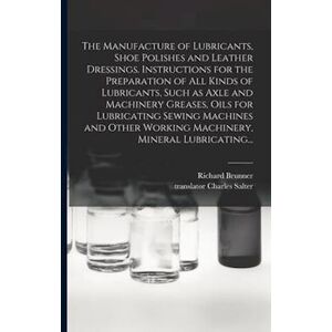 Richard Brunner The Manufacture Of Lubricants, Shoe Polishes And Leather Dressings. Instructions For The Preparation Of All Kinds Of Lubricants, Such As Axle And Mach