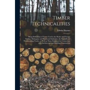 Edwin Haynes Timber Technicalities : Being Definitions Of Terms Used In The Home And Foreign Timber, Mahogany And Hardwood Industries, The Sawmill And Woodworking