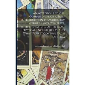 An Astrolo-Physical Compendium, Or A Brief Introduction To Astrology In Three Parts Complete. With The Nature Of The Most Physical English Herbs, And