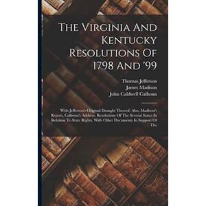 Thomas Jefferson The Virginia And Kentucky Resolutions Of 1798 And '99: With Jefferson'S Original Draught Thereof. Also, Madison'S Report, Calhoun'S Address, Resolutio