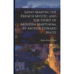 Saint-Martin, The French Mystic, And The Story Of Modern Martinism, By Arthur Edward Waite