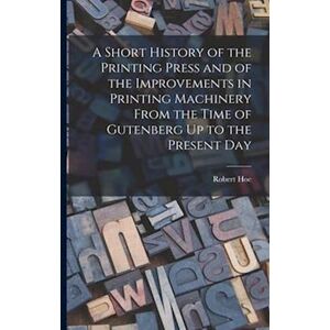 Robert Hoe A Short History Of The Printing Press And Of The Improvements In Printing Machinery From The Time Of Gutenberg Up To The Present Day