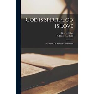 George Elliot God Is Spirit, God Is Love: A Treatise On Spiritual Unitarianism