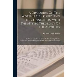 Richard Payne Knight A Discourse On The Worship Of Priapus And Its Connection With The Mystic Theology Of The Ancients: To Which Is Added An Essay On The Worship Of The Ge