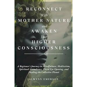 Alwynn Emerson Reconnect With Mother Nature And Awaken Your Higher Consciousness: A Beginner'S Journey To Mindfulness, Meditation, Spiritual Ascendance, Third Eye Op
