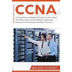 Walker Schmidt Ccna: A Comprehensive Beginners Guide To Learn About The Ccna (Cisco Certified Network Associate) Routing And Switching Certification From A-Z