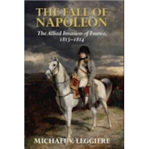 Michael V. Leggiere The Fall Of Napoleon: Volume 1, The Allied Invasion Of France, 1813–1814