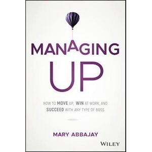 Mary Abbajay Managing Up – How To Move Up, Win At Work, And Succeed With Any Type Of Boss