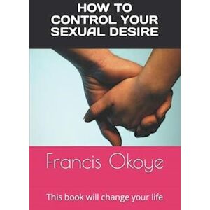 Francis Okoye How To Control Your Sexual Desire: This Book Will Change Your Life