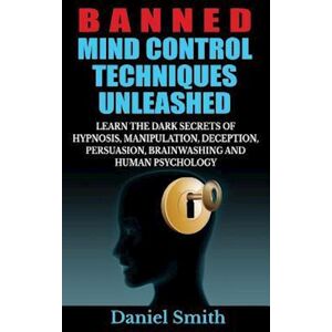 Daniel Smith Banned Mind Control Techniques Unleashed: Learn The Dark Secrets Of Hypnosis, Manipulation, Deception, Persuasion, Brainwashing And Human Psychology