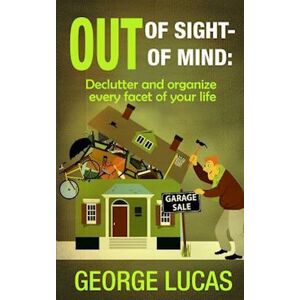 George Lucas Out Of Sight-Out Of Mind: Declutter And Organize Every Facet Of Your Life