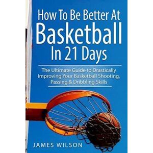 James Wilson How To Be Better At Basketball In 21 Days: The Ultimate Guide To Drastically Improving Your Basketball Shooting, Passing And Dribbling Skills