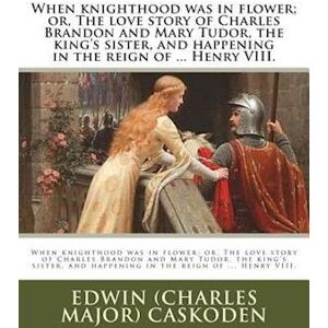 Edwin (Charles Major) Caskoden When Knighthood Was In Flower; Or, The Love Story Of Charles Brandon And Mary Tudor, The King'S Sister, And Happening In The Reign Of ... Henry Viii.