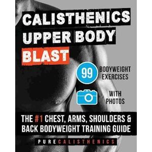 Pure Calisthenics: Upper Body Blast: 99 Bodyweight Exercises   The #1 Chest, Arms, Shoulders & Back Bodyweight Training Guide